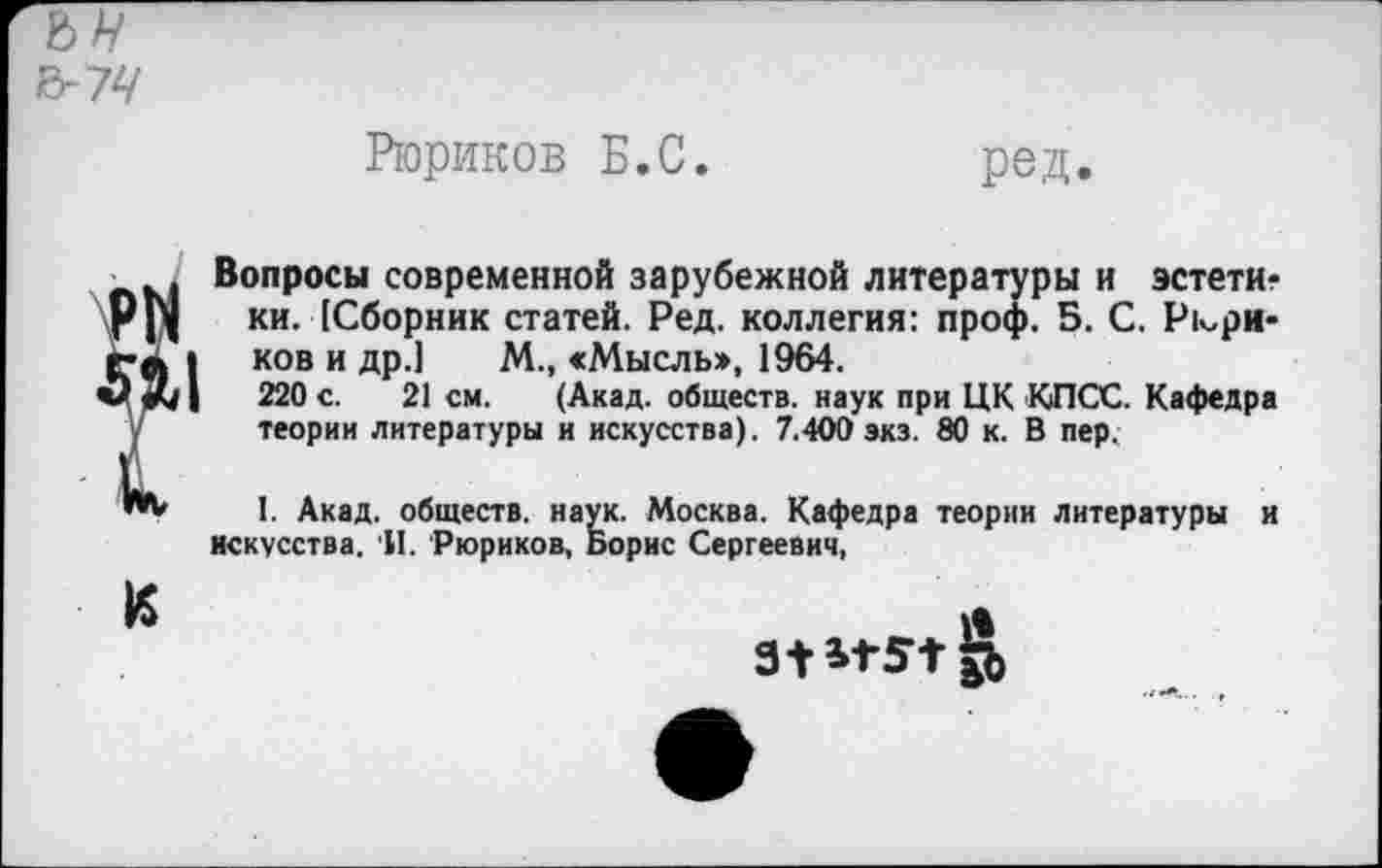 ﻿6-74
Рюриков Б.С.	ред.
_ .. Вопросы современной зарубежной литературы и эстети-Рр| ки. [Сборник статей. Ред. коллегия: проф. 5. С. Р1^ри-г-Л | ков и др.1 М., «Мысль>, 1964.
0^1	220 с. 21 см. (Акад, обществ, наук при ЦК КПСС. Кафедра
у теории литературы и искусства). 7.400 экз. 80 к. В пер.
I. Акад, обществ, наук. Москва. Кафедра теории литературы и искусства. И. Рюриков, Борис Сергеевич,
К	>1
31 *1-51